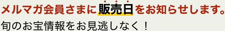 メルマガ会員さまに販売日をお知らせします。旬のお宝情報をお見逃しなく！