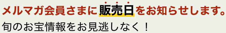 メルマガ会員さまに販売日をお知らせします。旬のお宝情報をお見逃しなく！